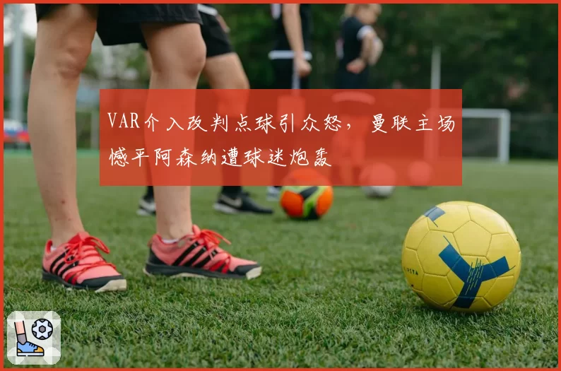 VAR介入改判点球引众怒，曼联主场憾平阿森纳遭球迷炮轰