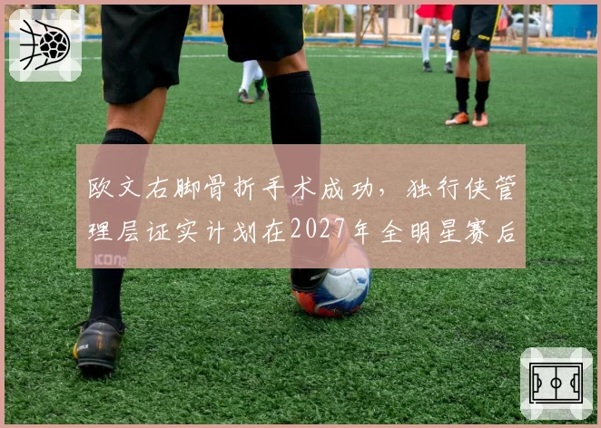 欧文右脚骨折手术成功，独行侠管理层证实计划在2027年全明星赛后回归