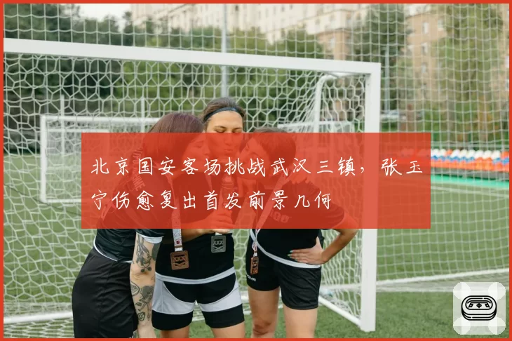 北京国安客场挑战武汉三镇，张玉宁伤愈复出首发前景几何