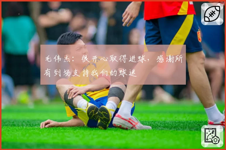 毛伟杰:很开心取得进球,感谢所有到场支持我们的球迷