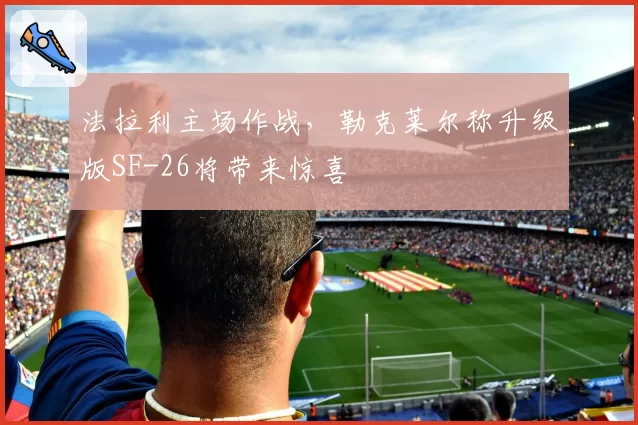 法拉利主场作战，勒克莱尔称升级版SF-26将带来惊喜