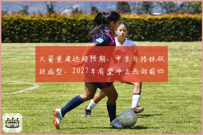 火箭重建远超预期，申京与格林双核成型，2027年有望冲击西部前四