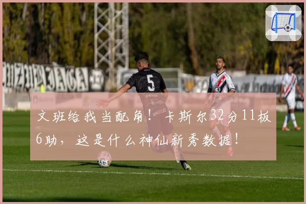 文班给我当配角！卡斯尔32分11板6助，这是什么神仙新秀数据！