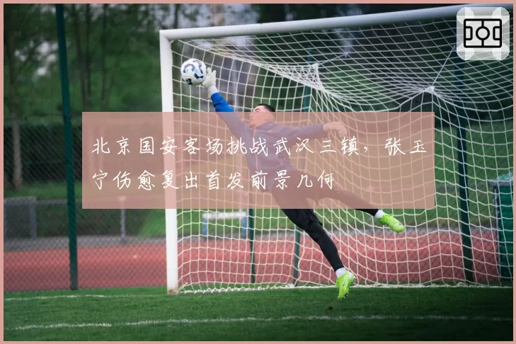 北京国安客场挑战武汉三镇，张玉宁伤愈复出首发前景几何