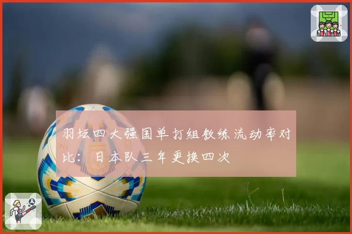 羽坛四大强国单打组教练流动率对比：日本队三年更换四次