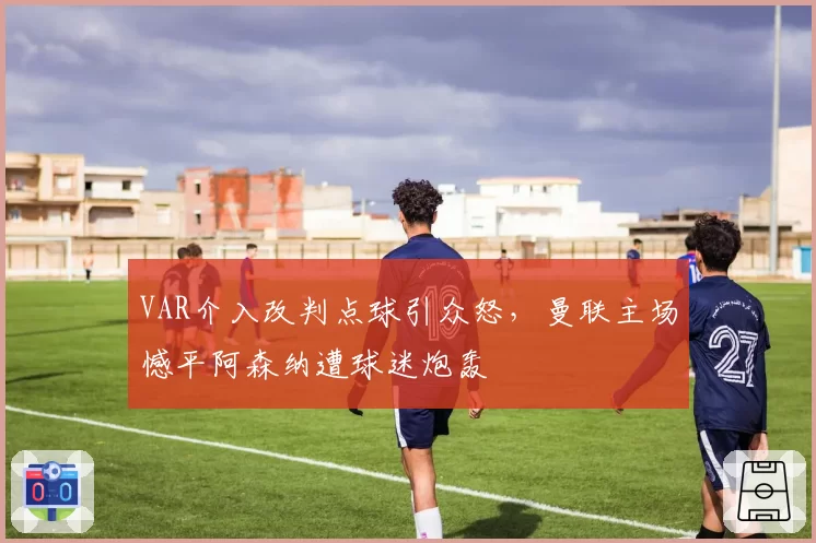 VAR介入改判点球引众怒，曼联主场憾平阿森纳遭球迷炮轰