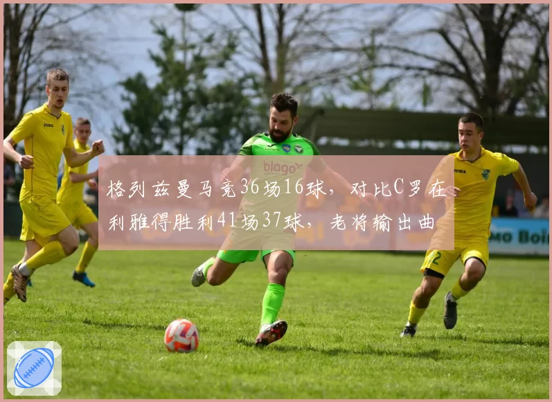 格列兹曼马竞36场16球，对比C罗在利雅得胜利41场37球，老将输出曲线分化明显