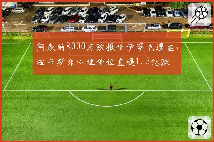 阿森纳8000万欧报价伊萨克遭拒，纽卡斯尔心理价位直逼1.5亿欧
