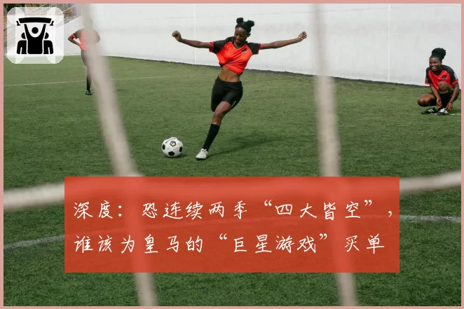 深度：恐连续两季“四大皆空”，谁该为皇马的“巨星游戏”买单
