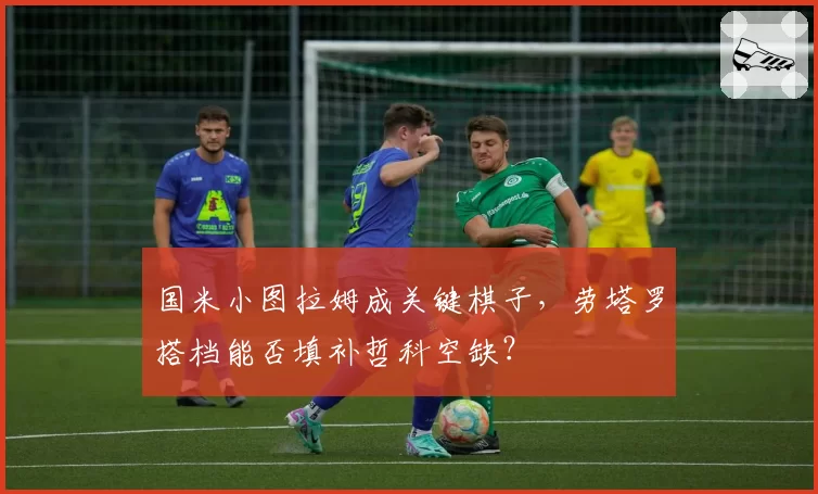 国米小图拉姆成关键棋子，劳塔罗搭档能否填补哲科空缺？