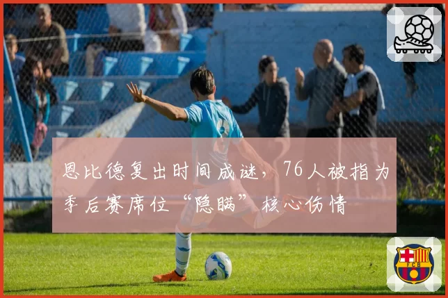 恩比德复出时间成谜,76人被指为季后赛席位“隐瞒”核心伤情