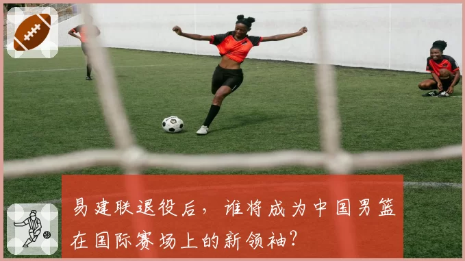 易建联退役后,谁将成为中国男篮在国际赛场上的新领袖?