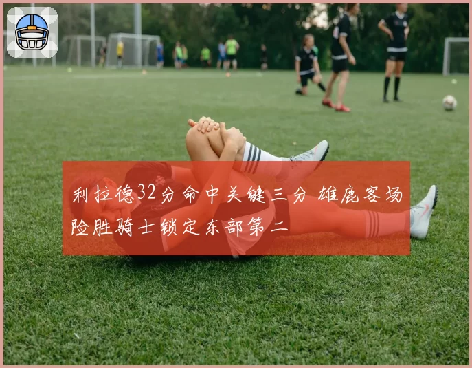 利拉德32分命中关键三分 雄鹿客场险胜骑士锁定东部第二