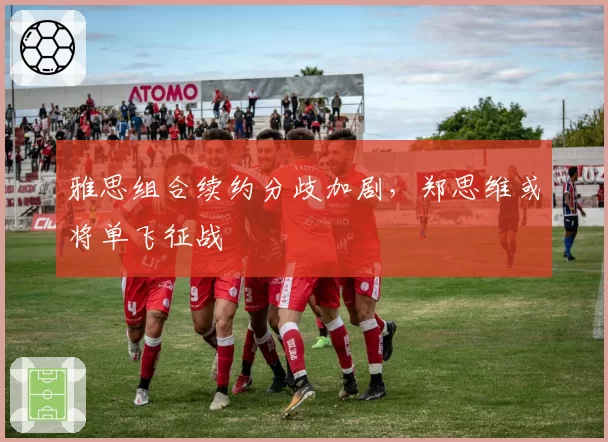 雅思组合续约分歧加剧，郑思维或将单飞征战
