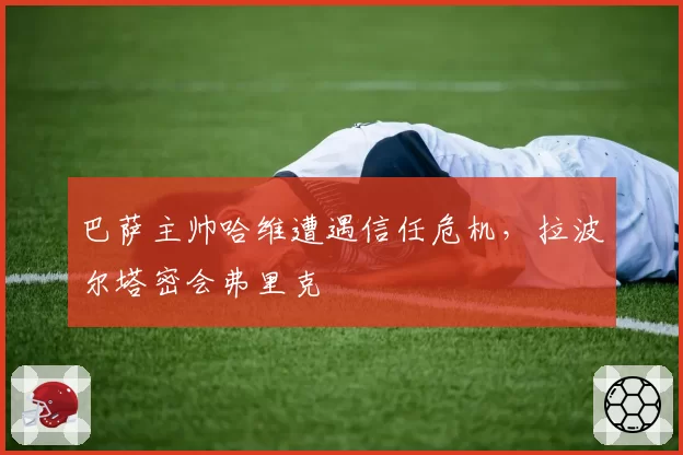 巴萨主帅哈维遭遇信任危机，拉波尔塔密会弗里克