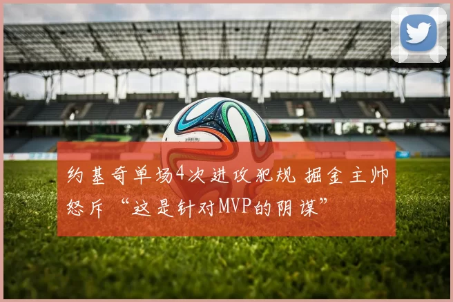 约基奇单场4次进攻犯规 掘金主帅怒斥“这是针对MVP的阴谋”