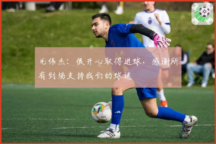 毛伟杰：很开心取得进球，感谢所有到场支持我们的球迷