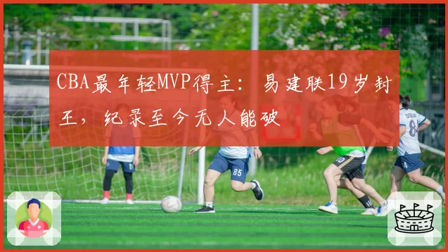 CBA最年轻MVP得主:易建联19岁封王,纪录至今无人能破