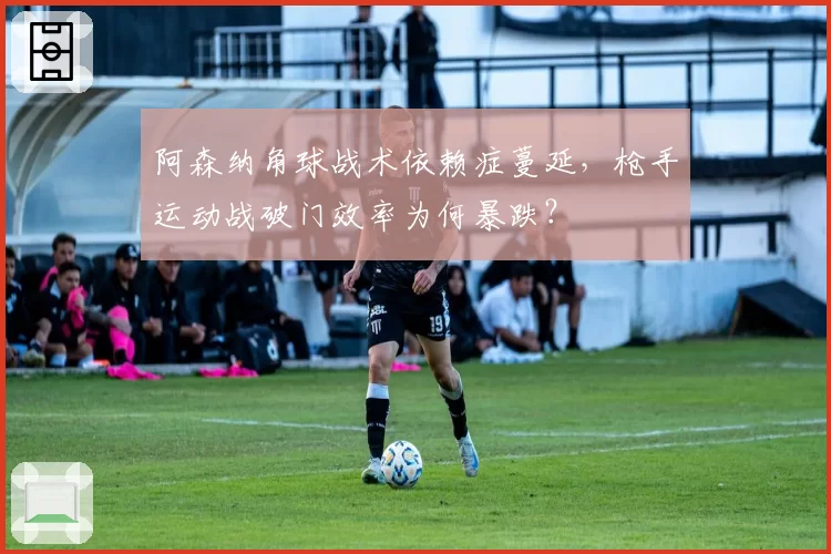 阿森纳角球战术依赖症蔓延，枪手运动战破门效率为何暴跌？