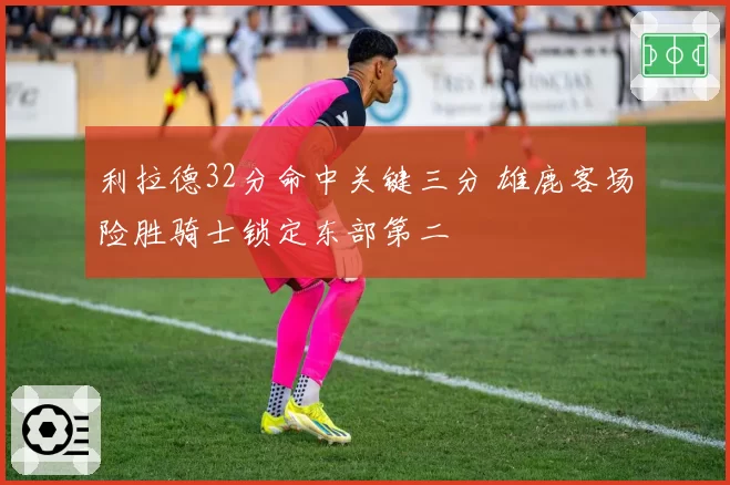 利拉德32分命中关键三分 雄鹿客场险胜骑士锁定东部第二