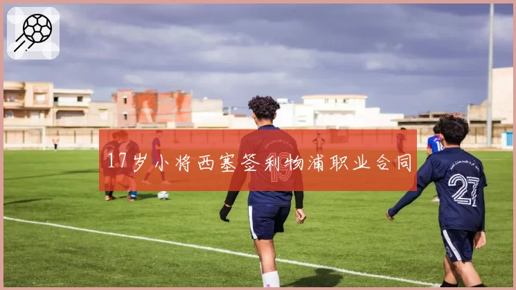 17岁小将西塞签利物浦职业合同