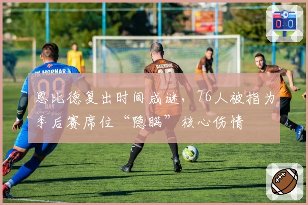 恩比德复出时间成谜,76人被指为季后赛席位“隐瞒”核心伤情