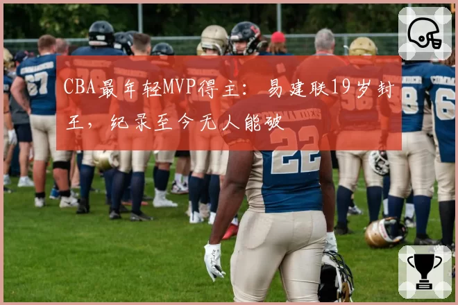 CBA最年轻MVP得主：易建联19岁封王，纪录至今无人能破