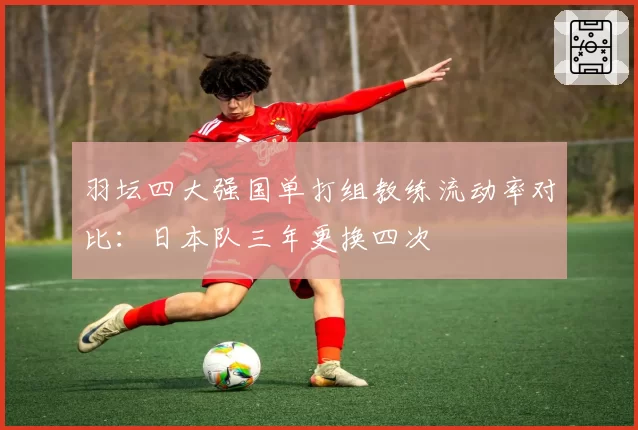 羽坛四大强国单打组教练流动率对比:日本队三年更换四次
