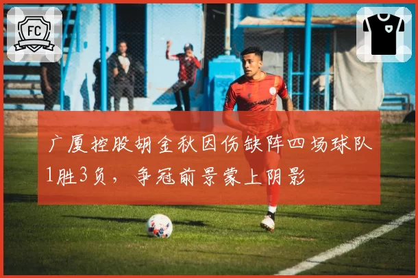 广厦控股胡金秋因伤缺阵四场球队1胜3负，争冠前景蒙上阴影