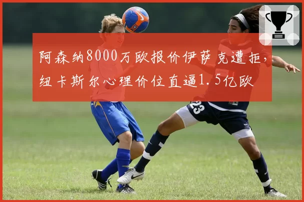 阿森纳8000万欧报价伊萨克遭拒，纽卡斯尔心理价位直逼1.5亿欧