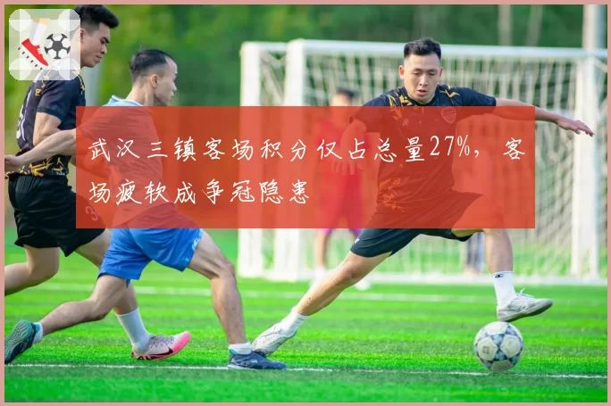 武汉三镇客场积分仅占总量27%,客场疲软成争冠隐患