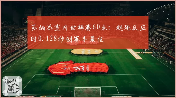 苏炳添室内世锦赛60米：起跑反应时0.128秒创赛季最佳