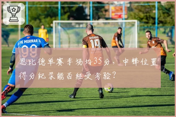 恩比德单赛季场均35分，中锋位置得分纪录能否经受考验？