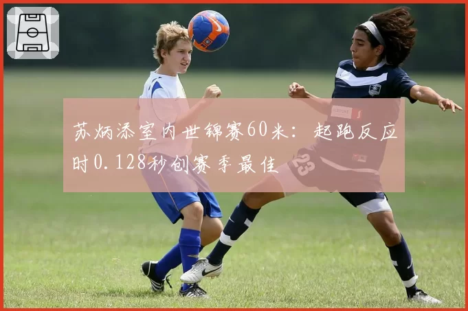 苏炳添室内世锦赛60米:起跑反应时0.128秒创赛季最佳