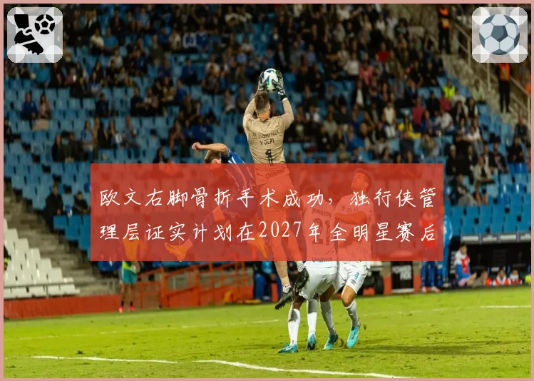 欧文右脚骨折手术成功，独行侠管理层证实计划在2027年全明星赛后回归