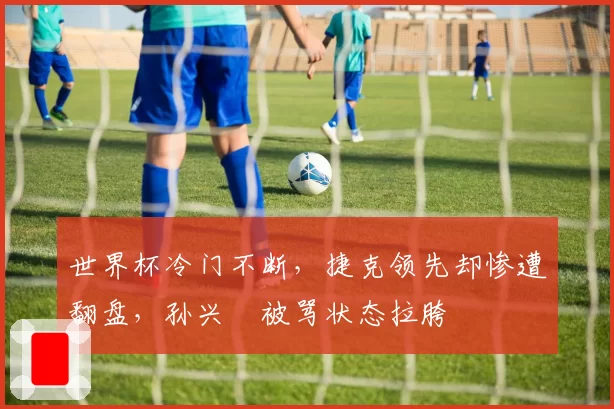 世界杯冷门不断,捷克领先却惨遭翻盘,孙兴慜被骂状态拉胯