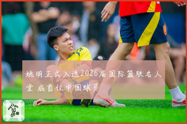姚明正式入选2026届国际篮联名人堂 成首位中国球员