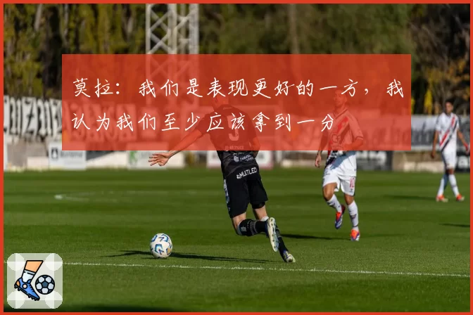 莫拉：我们是表现更好的一方，我认为我们至少应该拿到一分