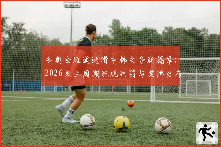 冬奥会短道速滑中韩之争新篇章：2026米兰周期犯规判罚与奖牌分布对比