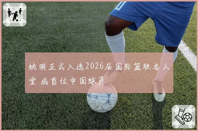 姚明正式入选2026届国际篮联名人堂 成首位中国球员