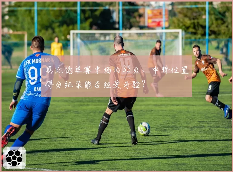 恩比德单赛季场均35分，中锋位置得分纪录能否经受考验？
