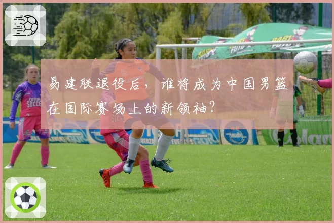 易建联退役后，谁将成为中国男篮在国际赛场上的新领袖？